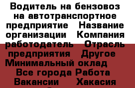 Водитель на бензовоз на автотранспортное предприятие › Название организации ­ Компания-работодатель › Отрасль предприятия ­ Другое › Минимальный оклад ­ 1 - Все города Работа » Вакансии   . Хакасия респ.,Саяногорск г.